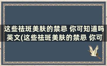 这些祛斑美肤的禁忌 你可知道吗英文(这些祛斑美肤的禁忌 你可知道是什么)